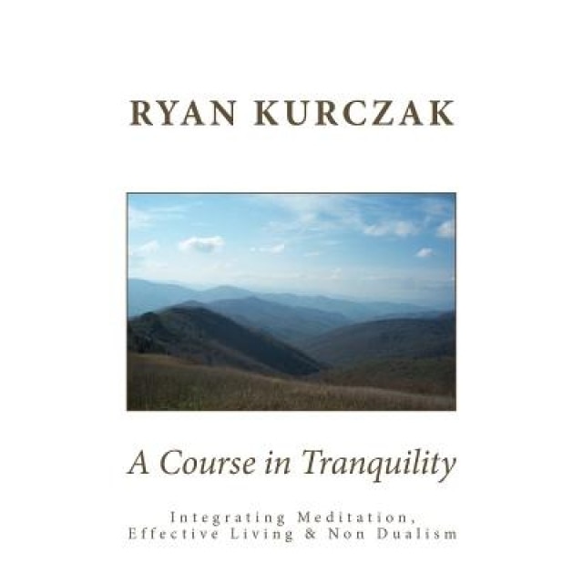 A Course in Tranquility: Integrating Meditation, Effective Living, and Non Dualism, Ryan Kurczak (Author)
