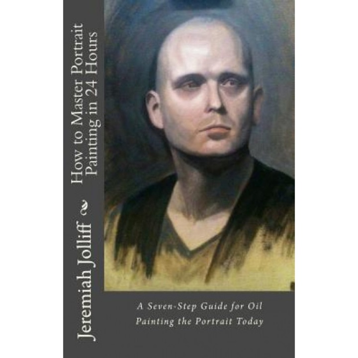 How to Master Portrait Painting in 24 Hours: A Seven-Step Guide for Oil Painting the Portrait Today, Jeremiah Jolliff (Author)
