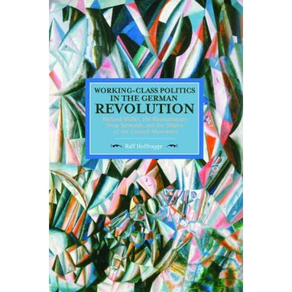 Working-Class Politics in the German Revolution: Richard Muller, the Revolutionary Shop Stewards and the Origins of the Council Movement, Ralf Hoffrogge (Author)