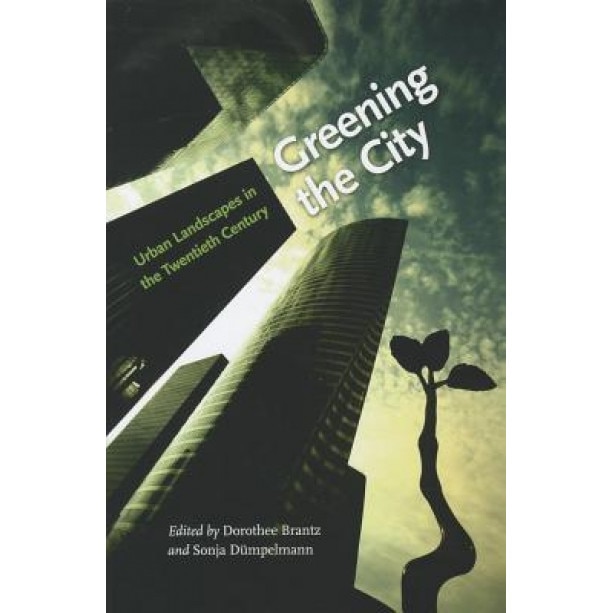 Greening the City: Urban Landscapes in the Twentieth Century, Dorothee Brantz (Editor)