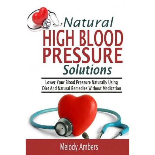 Natural High Blood Pressure Solutions: Lower Your Blood Pressure Naturally Using Diet and Natural Remedies Without Medication, Melody Ambers (Author)