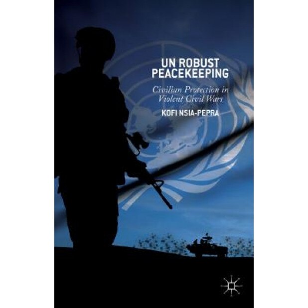 UN Robust Peacekeeping: Civilian Protection in Violent Civil Wars, Kofi Nsia-Pepra (Author)