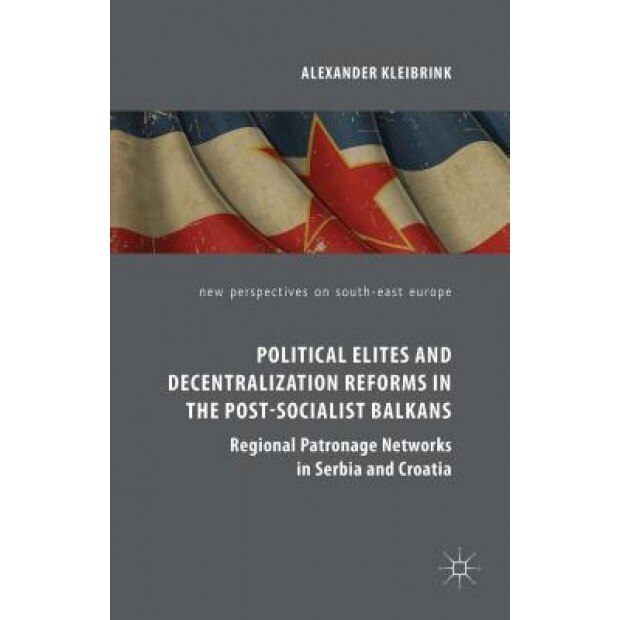 Political Elites and Decentralization Reforms in the Post-Socialist Balkans: Regional Patronage Networks in Serbia and Croatia, Alexander Kleibrink (Author)