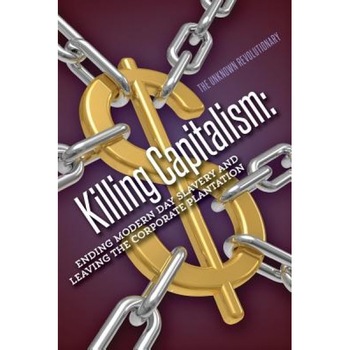Killing Capitalism: Ending Modern Day Slavery and Leaving the Corporate Plantation - The Unknown Revolutionary (Author) Killing Capitalism: Ending Modern Day Slavery and Leaving the Corporate Plantation - The Unknown Revolutionary (Author)