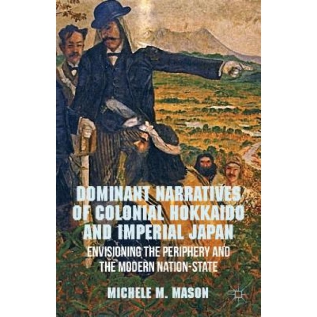 Dominant Narratives of Colonial Hokkaido and Imperial Japan: Envisioning the Periphery and the Modern Nation-State, Michele M. Mason (Author)