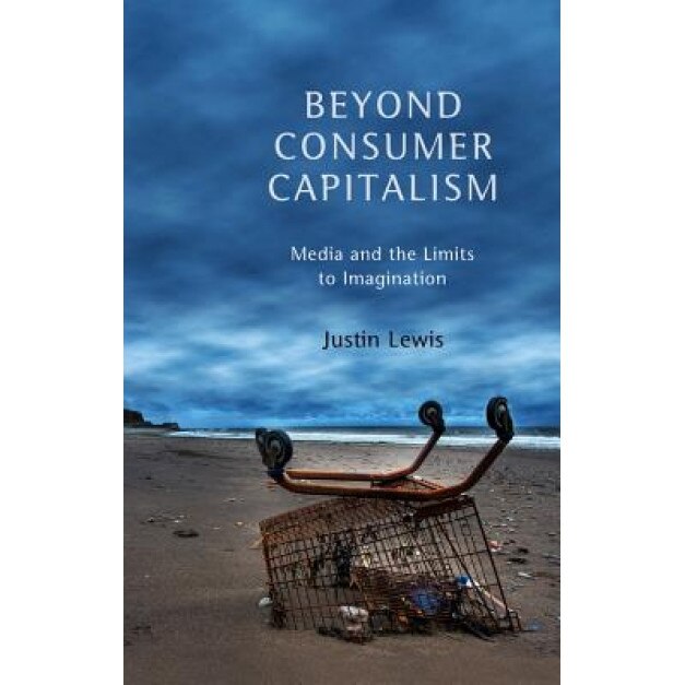 Beyond Consumer Capitalism: Media and the Limits to Imagination, Justin Lewis (Author)