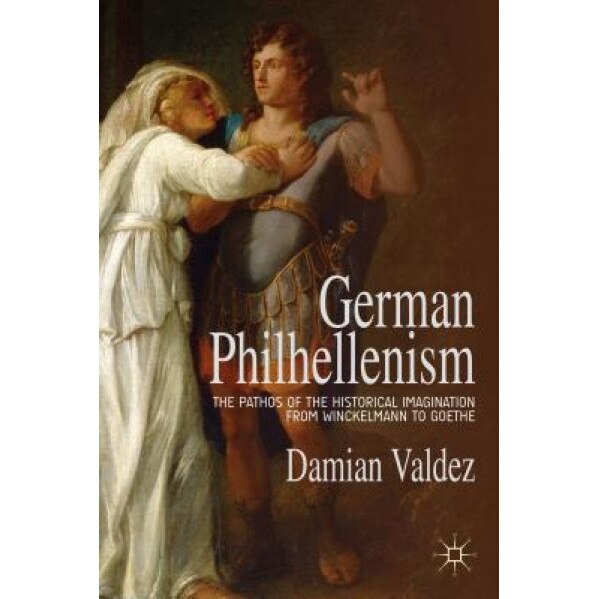 German Philhellenism: The Pathos of the Historical Imagination from Winckelmann to Goethe, Damian Valdez (Author)