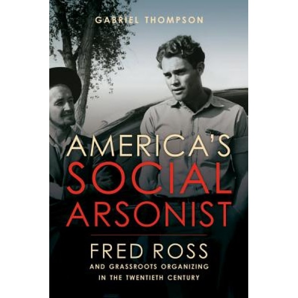 America's Social Arsonist: Fred Ross and Grassroots Organizing in the Twentieth Century, Gabriel Thompson (Author)
