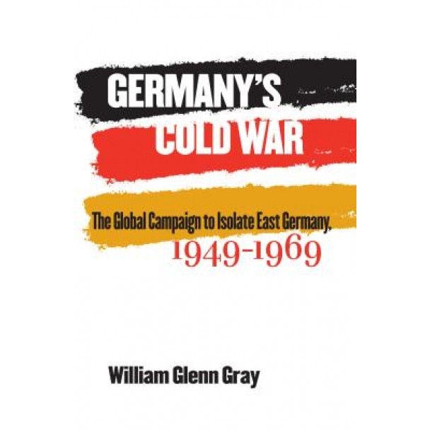 Germany's Cold War: The Global Campaign to Isolate East Germany, 1949-1969, William Glenn Gray (Author)