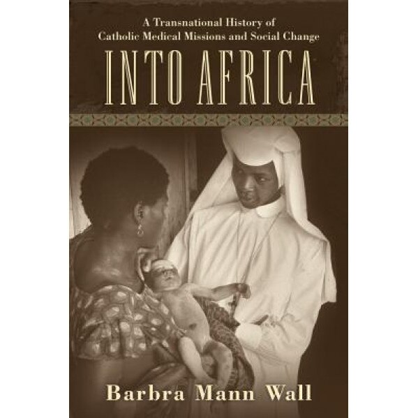 Into Africa: A Transnational History of Catholic Medical Missions and Social Change - Barbra Mann, PhD Wall (Author)