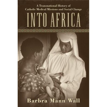 Into Africa: A Transnational History of Catholic Medical Missions and Social Change - Barbra Mann, PhD Wall (Author) Into Africa: A Transnational History of Catholic Medical Missions and Social Change - Barbra Mann, PhD Wall (Author)