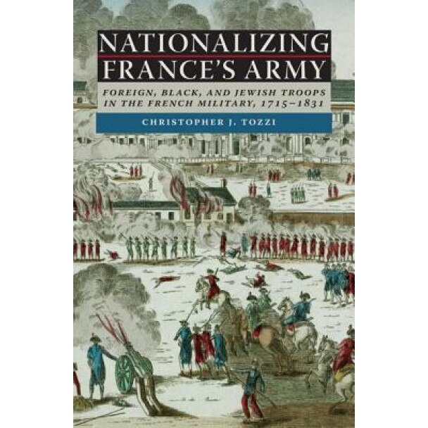 Nationalizing France's Army: Foreign, Black, and Jewish Troops in the French Military, 1715-1831, Christopher J. Tozzi (Author)
