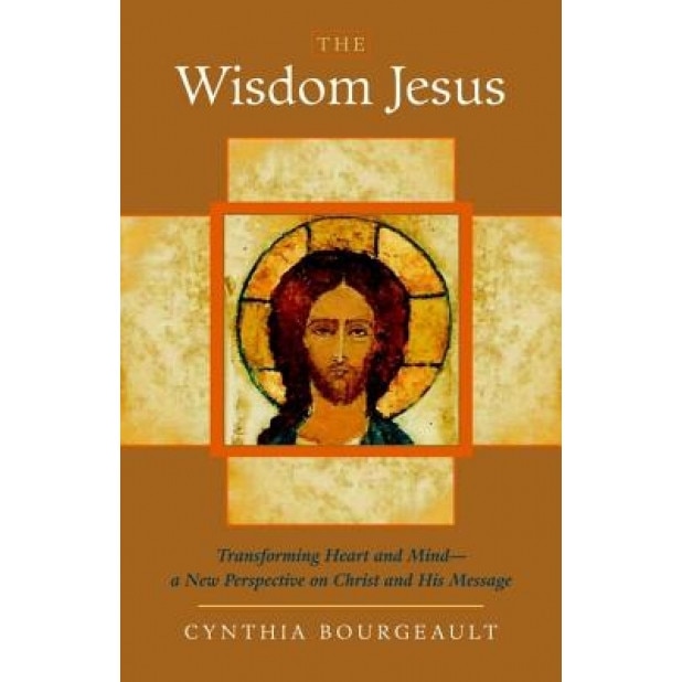 The Wisdom Jesus: Transforming Heart and Mind-A New Perspective on Christ and His Message, Cynthia Bourgeault