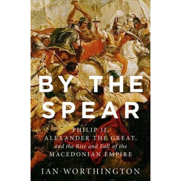 By the Spear: Philip II, Alexander the Great, and the Rise and Fall of the Macedonian Empire, Ian Worthington (Author)