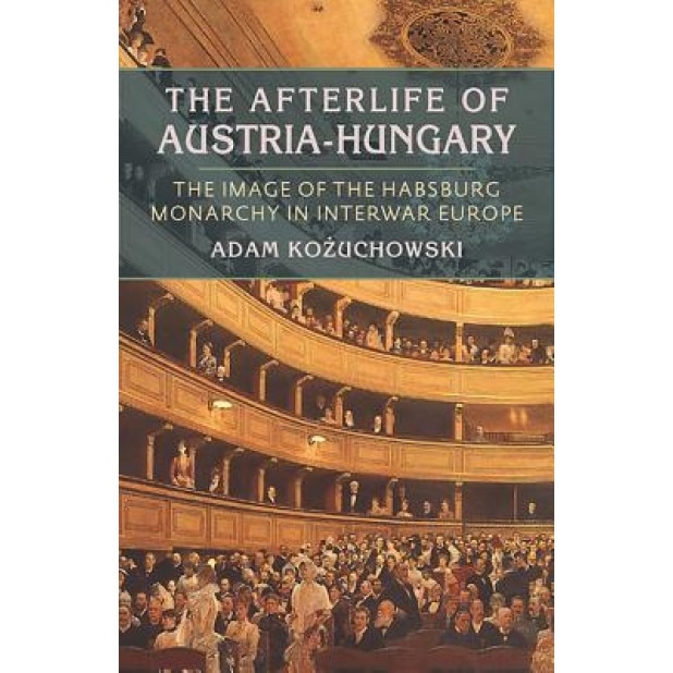 The Afterlife of Austria-Hungary: The Image of the Habsburg Monarchy in Interwar Europe, Adam Kozuchowski (Author)