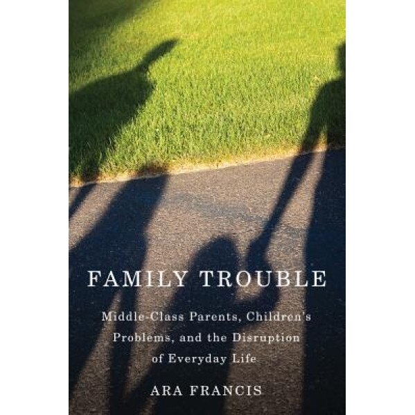 Family Trouble: Middle-Class Parents, Children's Problems, and the Disruption of Everyday Life, Ara Francis (Author)