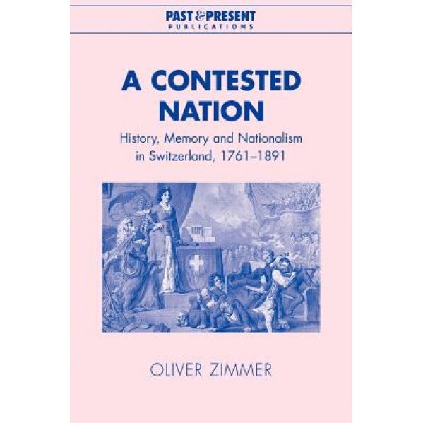 A Contested Nation: History, Memory and Nationalism in Switzerland, 1761-1891, Oliver Zimmer (Author)
