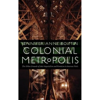 Colonial Metropolis: The Urban Grounds of Anti-Imperialism and Feminism in Interwar Paris, Jennifer Anne Boittin (Author) Colonial Metropolis: The Urban Grounds of Anti-Imperialism and Feminism in Interwar Paris, Jennifer Anne Boittin (Author)