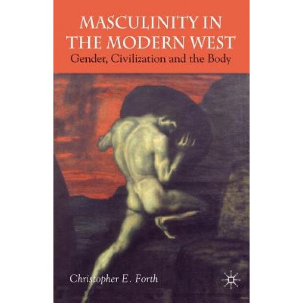 Masculinity in the Modern West: Gender, Civilization and the Body, Christopher E. Forth (Author)