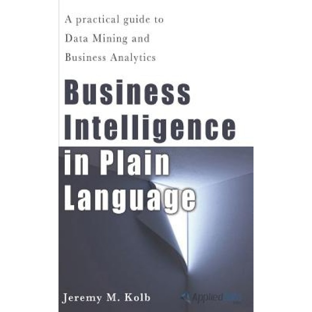 Business Intelligence in Plain Language: A Practical Guide to Data Mining and Business Analytics - Jeremy M. Kolb (Author)