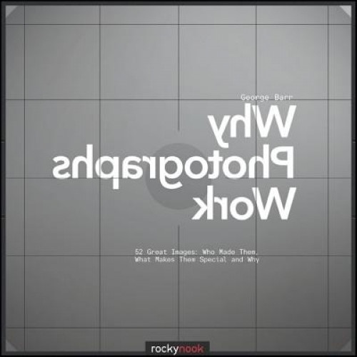 Why Photographs Work: 52 Great Images: Who Made Them, What Makes Them Special and Why, George Barr