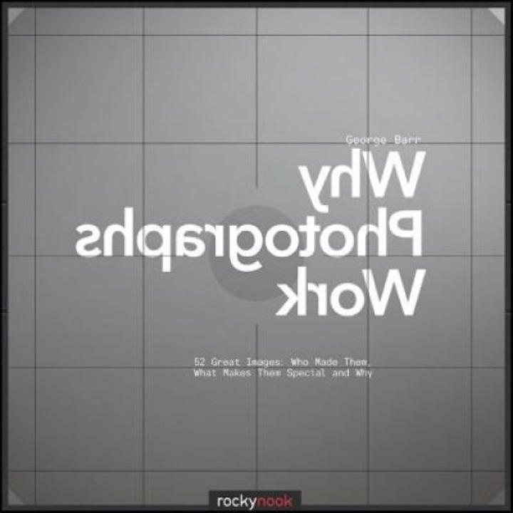 Why Photographs Work: 52 Great Images: Who Made Them, What Makes Them Special and Why, George Barr