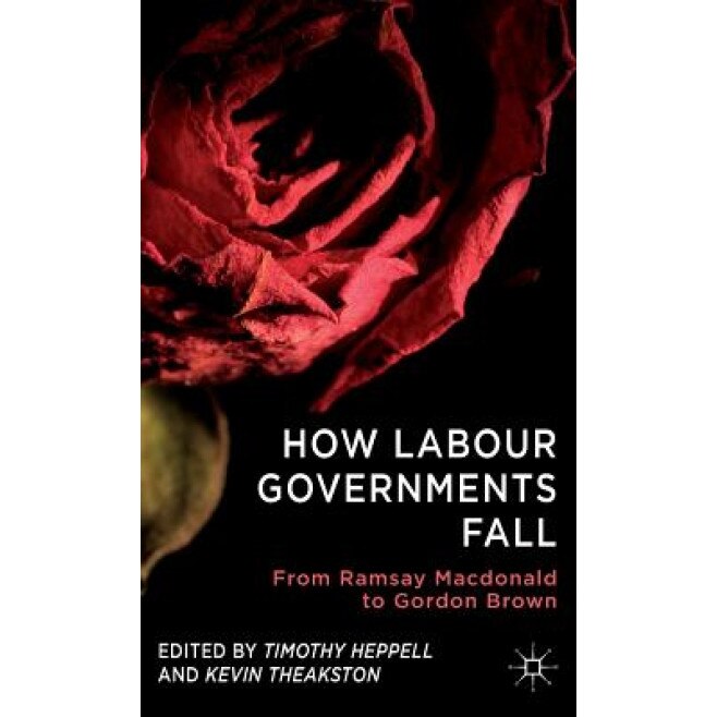 How Labour Governments Fall: From Ramsay MacDonald to Gordon Brown, Timothy Heppell (Editor)