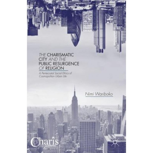 The Charismatic City and the Public Resurgence of Religion: A Pentecostal Social Ethics of Cosmopolitan Urban Life, Nimi Wariboko (Author)