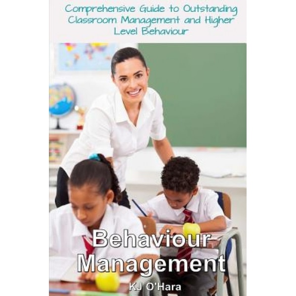 Behaviour Management: Comprehensive Guide to Outstanding Classroom Management and Higher Level Behaviour (2014 Edition), Kj O'Hara (Author)