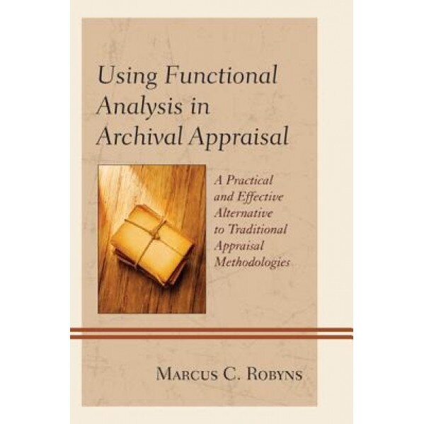Using Functional Analysis in Archival Appraisal: A Practical and Effective Alternative to Traditional Appraisal Methodologies, Marcus C. Robyns (Author)