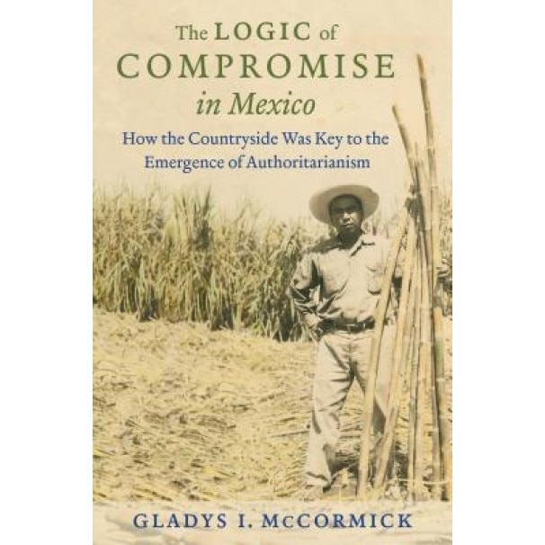 The Logic of Compromise in Mexico: How the Countryside Was Key to the Emergence of Authoritarianism, Gladys I. McCormick (Author)