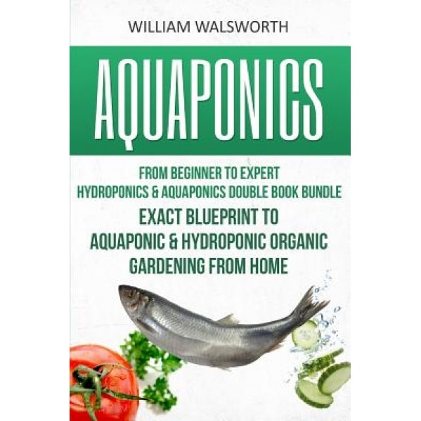 Aquaponics: From Beginner to Expert - Hydroponics & Aquaponics Double Book Bundle - Exact Blueprint to Aquaponic & Hydroponic Orga, William Walsworth (Author)