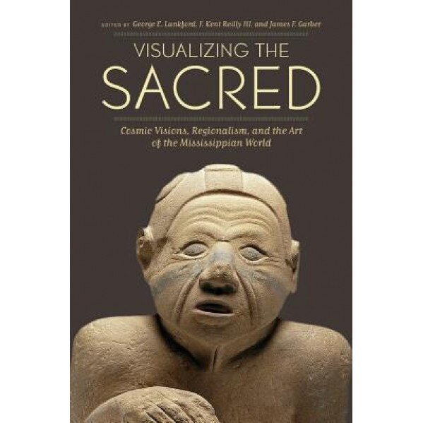Visualizing the Sacred: Cosmic Visions, Regionalism, and the Art of the Mississippian World, George E. Lankford (Editor)
