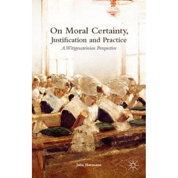 On Moral Certainty, Justification and Practice: A Wittgensteinian Perspective, Julia Hermann (Author)