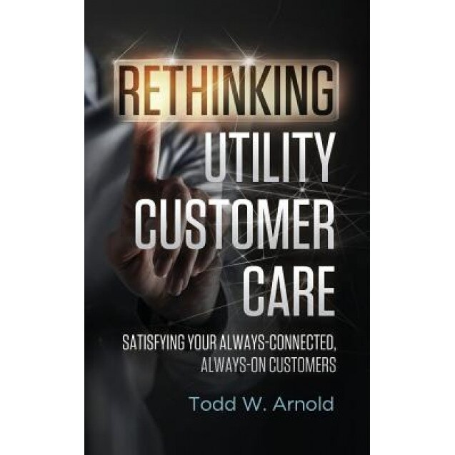 Rethinking Utility Customer Care: Satisfying Your Always-Connected, Always-On Customers - Todd W. Arnold (Author)