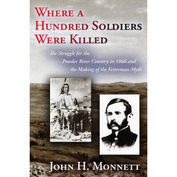 Where a Hundred Soldiers Were Killed: The Struggle for the Powder River Country in 1866 and the Making of the Fetterman Myth, John H. Monnett