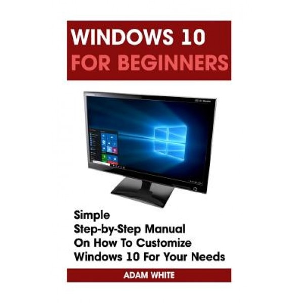 Windows 10 for Beginners: Simple Step-By-Step Manual on How to Customize Windows 10 for Your Needs.: (Windows 10 for Beginners - Pictured Guide), Adam White (Author)
