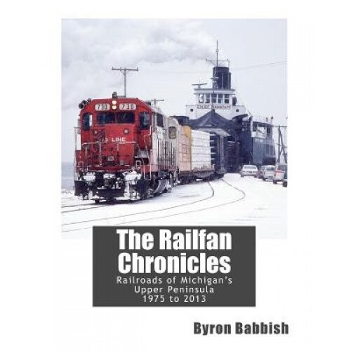 The Railfan Chronicles, Railroads of Michigan's Upper Peninsula, 1975 to 2013, Byron Babbish (Author)