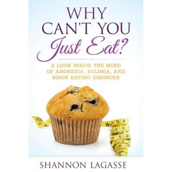 Why Can't You Just Eat?: A Look Inside the Mind of Anorexia, Bulimia, and Binge Eating Disorder, Shannon Lagasse (Author)