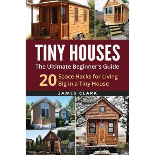 Tiny Houses: The Ultimate Beginner's Guide!: 20 Space Hacks for Living Big in Your Tiny House, James Clark (Author)