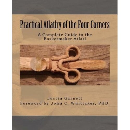 Practical Atlatlry of the Four Corners: A Complete Guide to the Basketmaker Atlatl, Justin Garnett (Author)