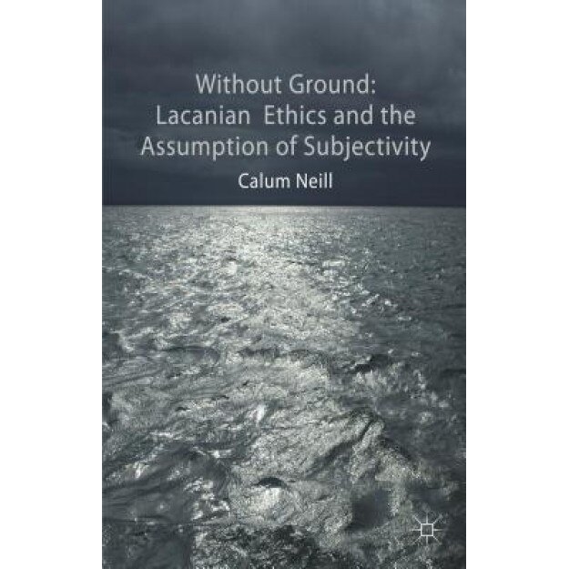 Without Ground: Lacanian Ethics and the Assumption of Subjectivity, Calum Neill (Author)