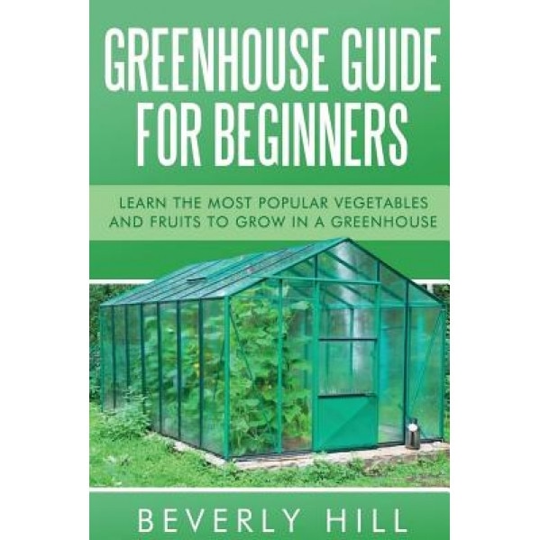 Greenhouse Guide for Beginners: Learn the Most Popular Vegetables and Fruits to Grow in a Greenhouse, Beverly Hill (Author)