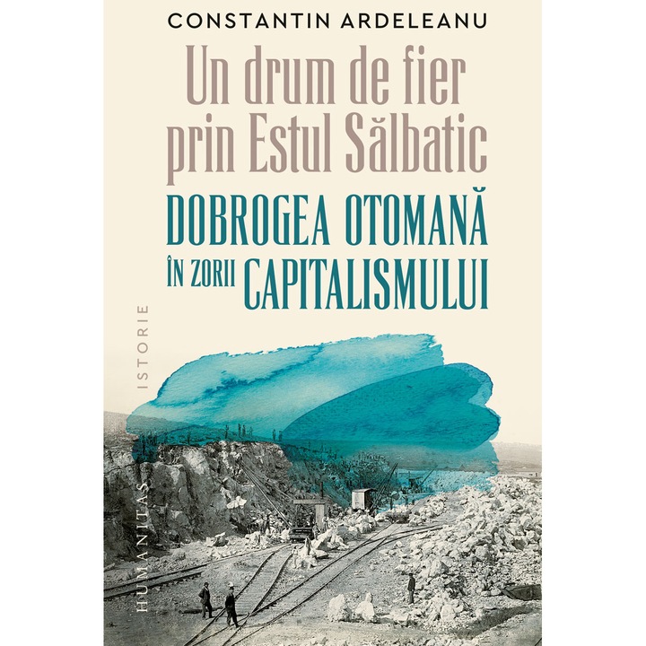 Un drum de fier prin „Estul Salbatic“. Dobrogea otomana in zorii capitalismului - Constantin Ardeleanu