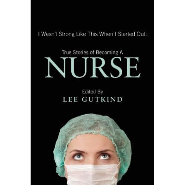 I Wasn't Strong Like This When I Started Out: True Stories of Becoming a Nurse, Lee Gutkind (Editor)