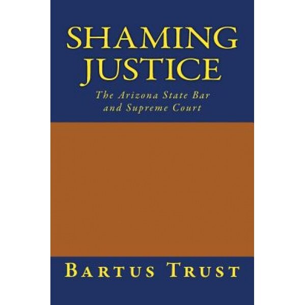 Shaming Justice: The Arizona State Bar and Supreme Court, Bartus Trust (Author)