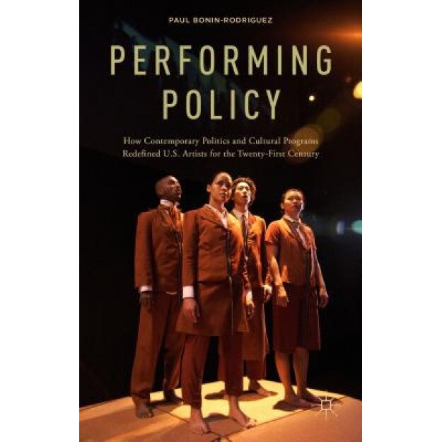 Performing Policy: How Contemporary Politics and Cultural Programs Redefined U.S. Artists for the Twenty-First Century, Paul Bonin-Rodriguez (Author)