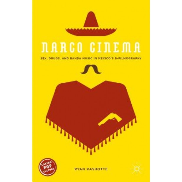 Narco Cinema: Sex, Drugs, and Banda Music in Mexico's B-Filmography, Ryan Rashotte (Author)