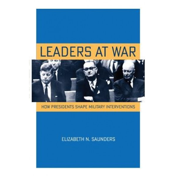 Leaders at War: How Presidents Shape Military Interventions, Elizabeth N. Saunders (Author)