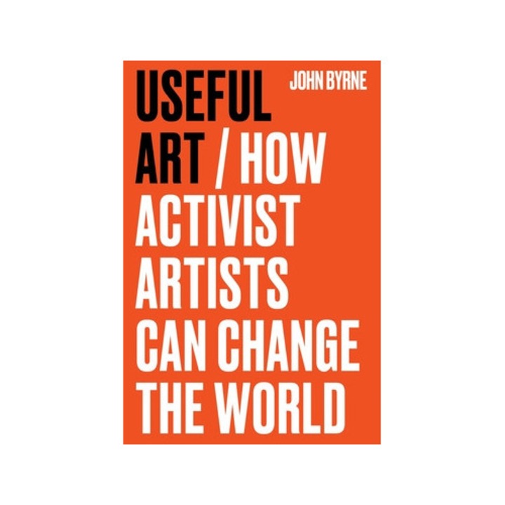 Useful Art: How Activist Artists Can Change The World - John Byrne